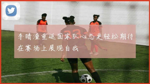 李晴潼重返国家队心态更轻松期待在赛场上展现自我