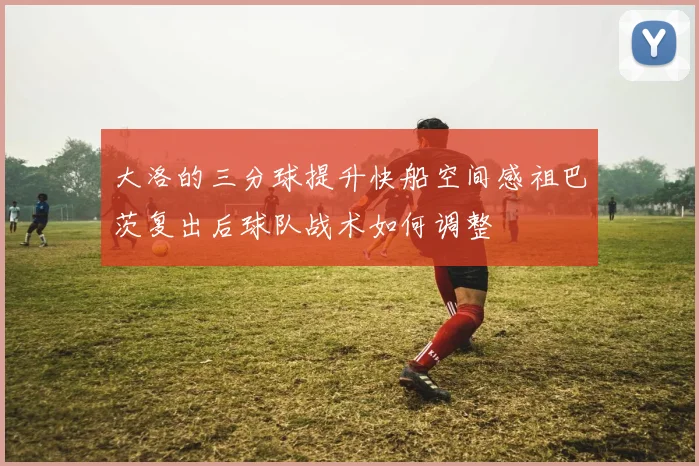 大洛的三分球提升快船空间感祖巴茨复出后球队战术如何调整