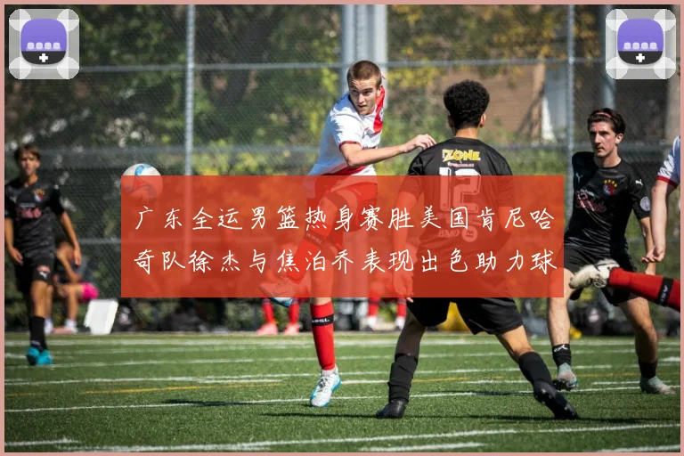 广东全运男篮热身赛胜美国肯尼哈奇队徐杰与焦泊乔表现出色助力球队取胜