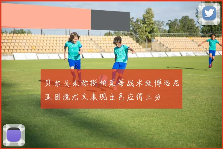 贝尔戈米称斯帕莱蒂战术致博洛尼亚困境尤文表现出色应得三分