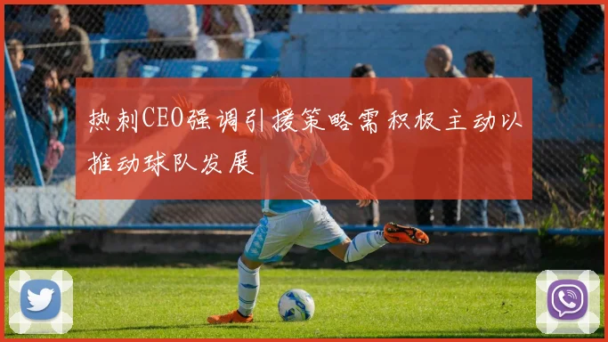 热刺CEO强调引援策略需积极主动以推动球队发展