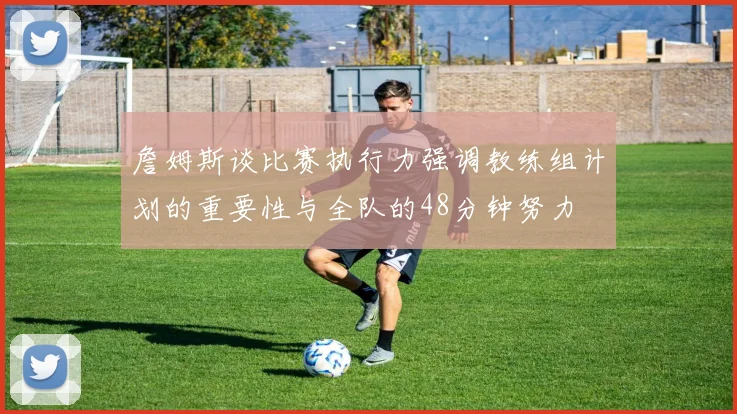 詹姆斯谈比赛执行力强调教练组计划的重要性与全队的48分钟努力
