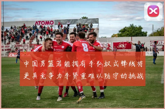 中国男篮若能拥有李弘权式锋线将更具竞争力李贤重难以防守的挑战
