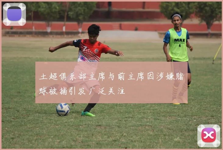 土超俱乐部主席与前主席因涉嫌赌球被捕引发广泛关注