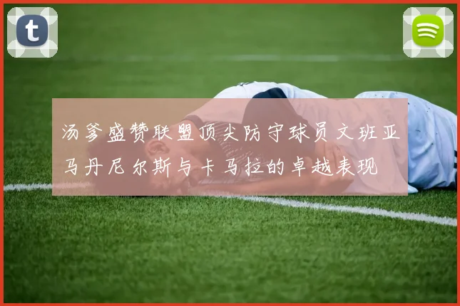 汤爹盛赞联盟顶尖防守球员文班亚马丹尼尔斯与卡马拉的卓越表现