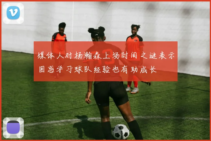 媒体人对杨瀚森上场时间之谜表示困惑学习球队经验也有助成长
