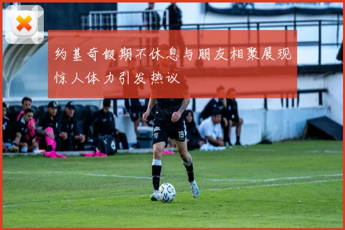 约基奇假期不休息与朋友相聚展现惊人体力引发热议