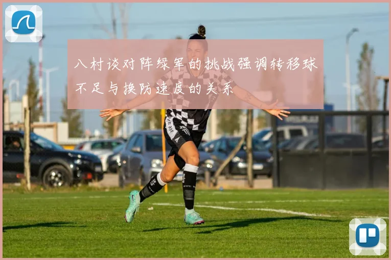 八村谈对阵绿军的挑战强调转移球不足与换防速度的关系