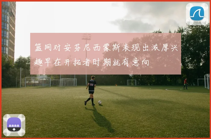 篮网对安芬尼西蒙斯表现出浓厚兴趣早在开拓者时期就有意向
