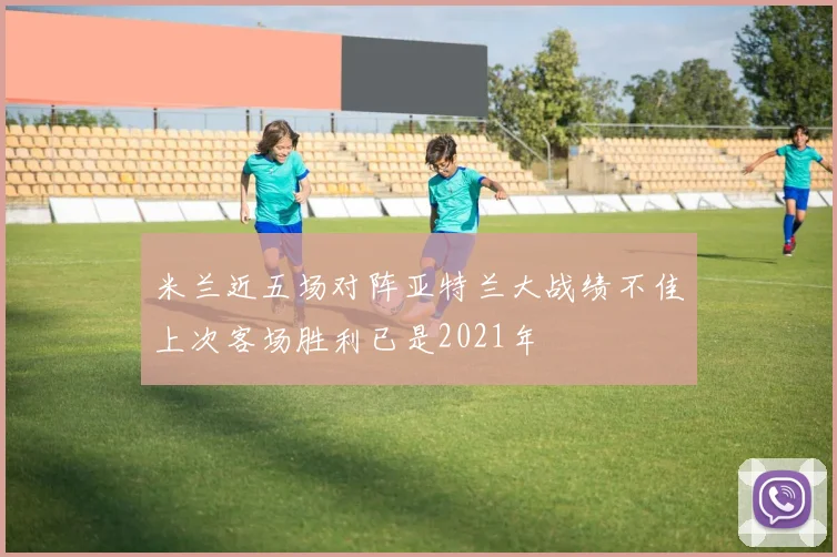 米兰近五场对阵亚特兰大战绩不佳上次客场胜利已是2021年
