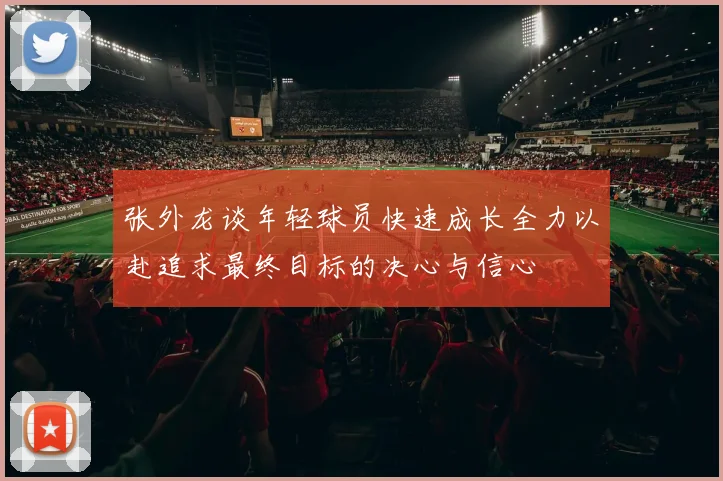 张外龙谈年轻球员快速成长全力以赴追求最终目标的决心与信心