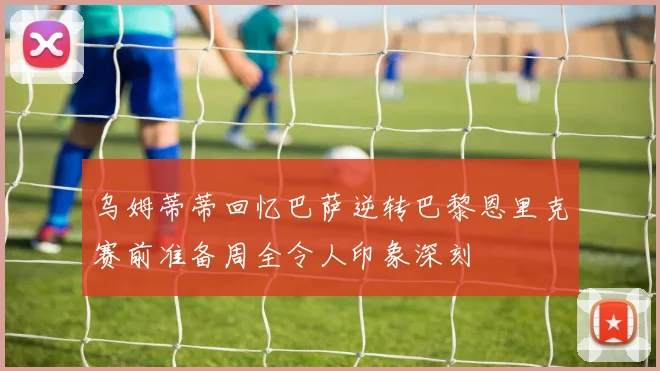 乌姆蒂蒂回忆巴萨逆转巴黎恩里克赛前准备周全令人印象深刻