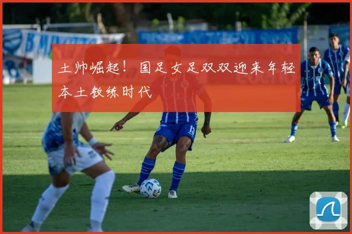 土帅崛起！国足女足双双迎来年轻本土教练时代