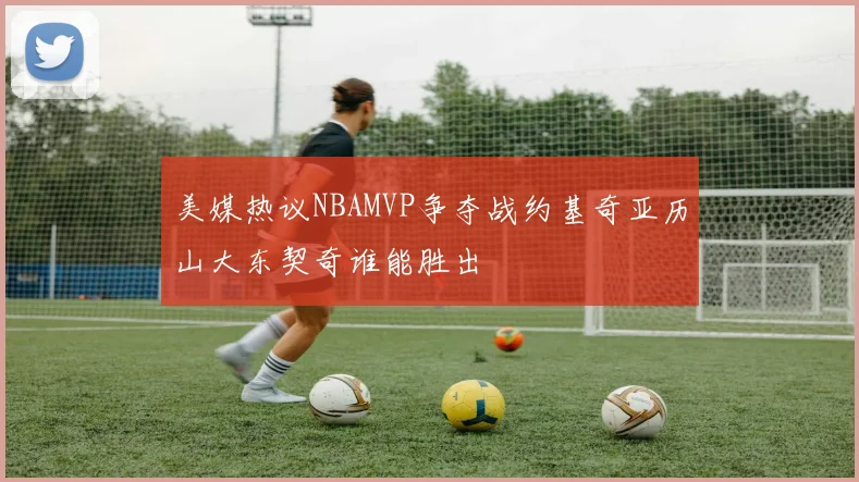 美媒热议NBAMVP争夺战约基奇亚历山大东契奇谁能胜出