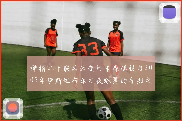 弹指二十载风云变幻卡森退役与2005年伊斯坦布尔之夜球员的告别之路