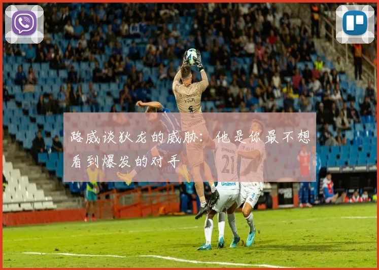 路威谈狄龙的威胁：他是你最不想看到爆发的对手
