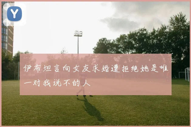 伊布坦言向女友求婚遭拒绝她是唯一对我说不的人