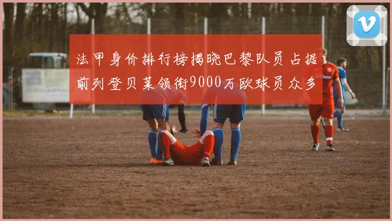 法甲身价排行榜揭晓巴黎队员占据前列登贝莱领衔9000万欧球员众多