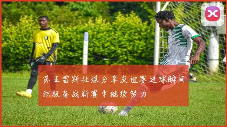 苏亚雷斯社媒分享友谊赛进球瞬间积极备战新赛季继续努力