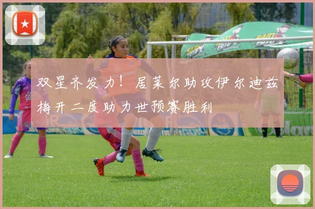 双星齐发力！居莱尔助攻伊尔迪兹梅开二度助力世预赛胜利