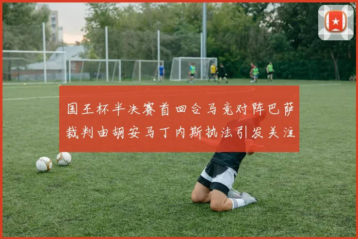 国王杯半决赛首回合马竞对阵巴萨裁判由胡安马丁内斯执法引发关注