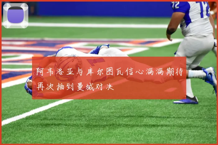 阿韦洛亚与库尔图瓦信心满满期待再次抽到曼城对决