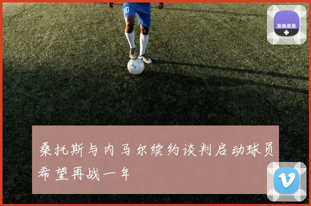 桑托斯与内马尔续约谈判启动球员希望再战一年