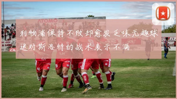利物浦保持不败却愈发乏味无趣球迷对斯洛特的战术表示不满