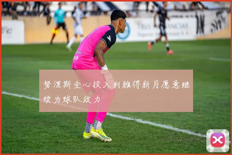 努涅斯全心投入利雅得新月愿意继续为球队效力