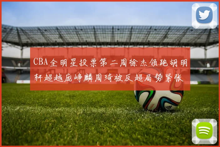 CBA全明星投票第二周徐杰领跑胡明轩超越庞峥麟周琦被反超局势紧张