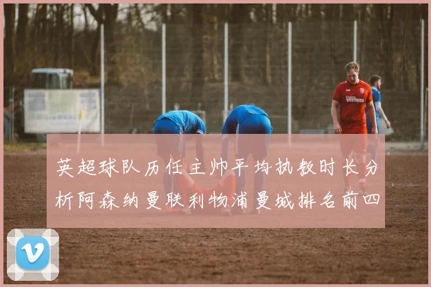 英超球队历任主帅平均执教时长分析阿森纳曼联利物浦曼城排名前四