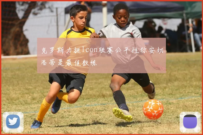 克罗斯力挺Icon联赛公平性称安切洛蒂是最佳教练
