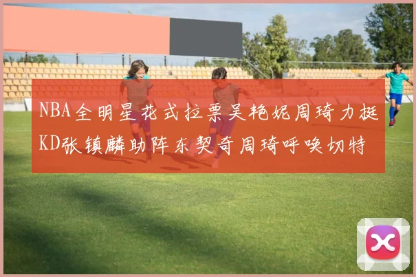 NBA全明星花式拉票吴艳妮周琦力挺KD张镇麟助阵东契奇周琦呼唤切特共襄盛举