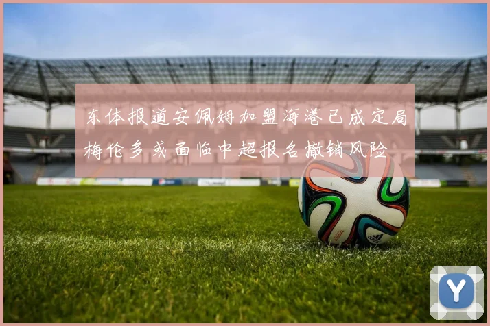 东体报道安佩姆加盟海港已成定局梅伦多或面临中超报名撤销风险