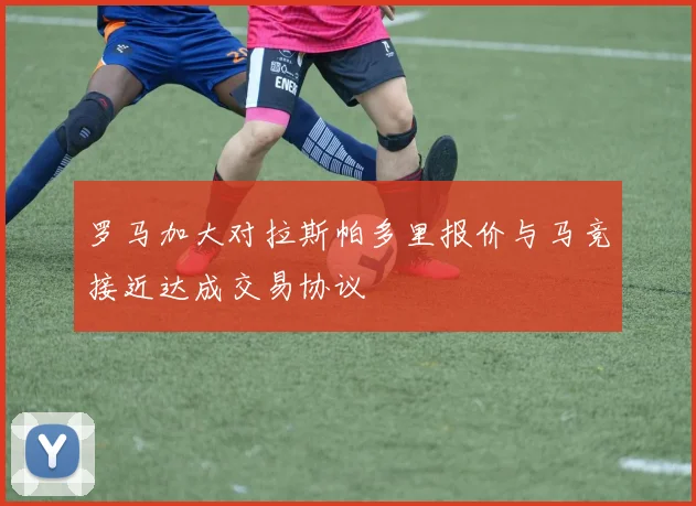 罗马加大对拉斯帕多里报价与马竞接近达成交易协议