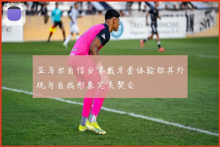 亚马尔自信分享戴牙套体验称其外观与自我形象完美契合