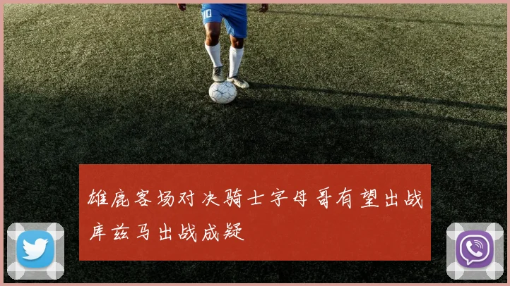 雄鹿客场对决骑士字母哥有望出战库兹马出战成疑
