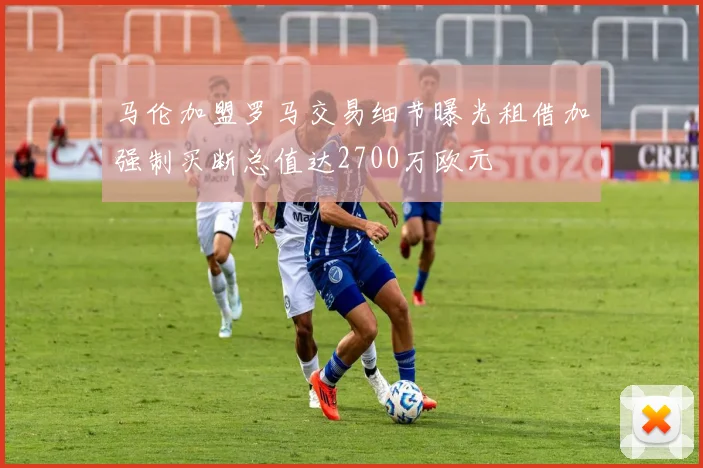 马伦加盟罗马交易细节曝光租借加强制买断总值达2700万欧元