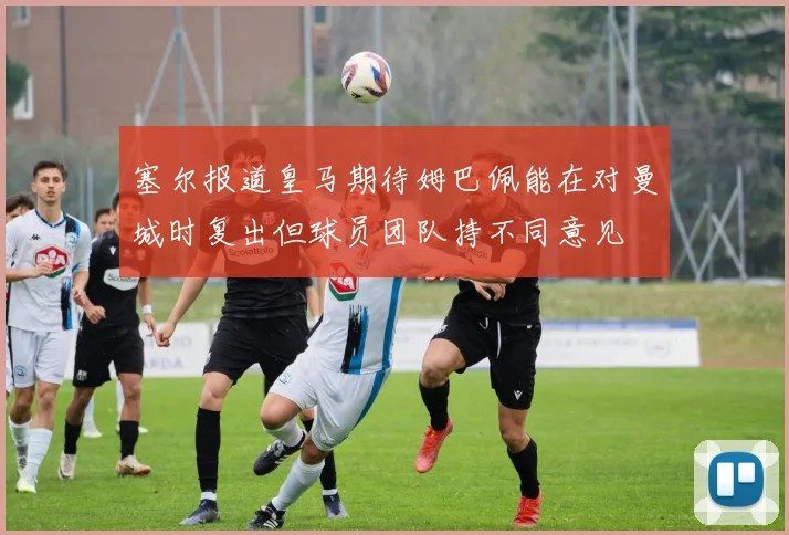 塞尔报道皇马期待姆巴佩能在对曼城时复出但球员团队持不同意见