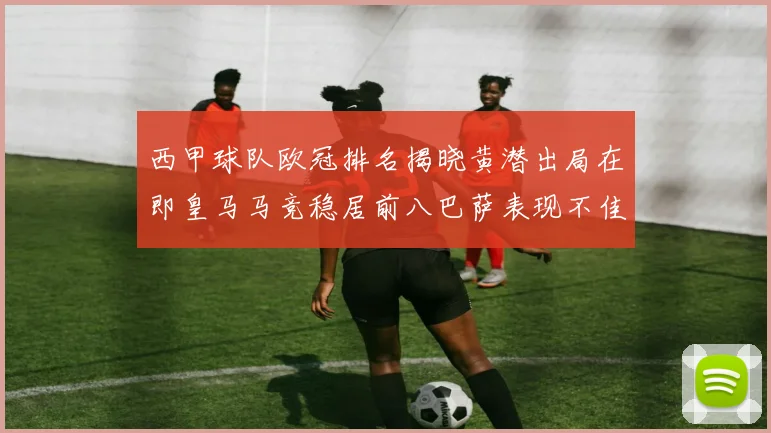 西甲球队欧冠排名揭晓黄潜出局在即皇马马竞稳居前八巴萨表现不佳位列第十五