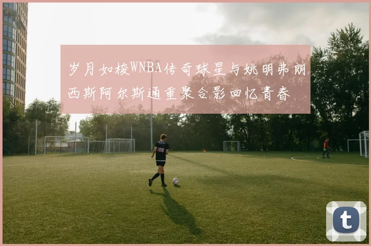 岁月如梭WNBA传奇球星与姚明弗朗西斯阿尔斯通重聚合影回忆青春