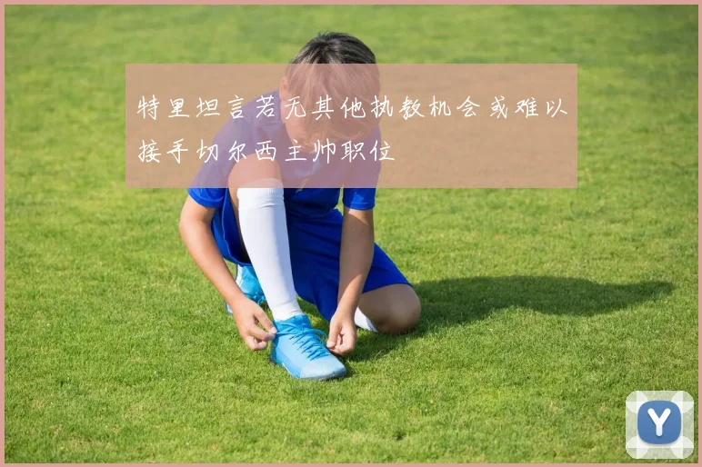 特里坦言若无其他执教机会或难以接手切尔西主帅职位