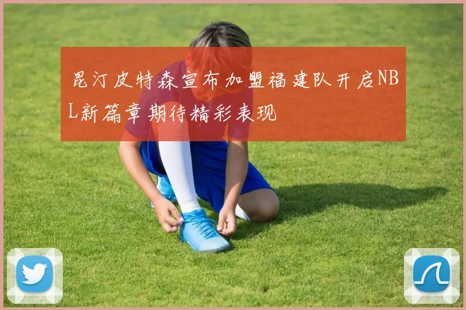 昆汀皮特森宣布加盟福建队开启NBL新篇章期待精彩表现